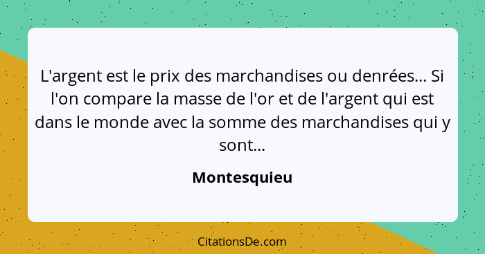 L'argent est le prix des marchandises ou denrées... Si l'on compare la masse de l'or et de l'argent qui est dans le monde avec la somme... - Montesquieu