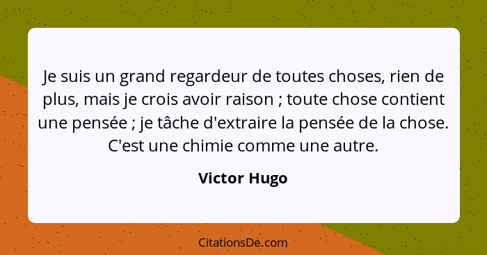 Je suis un grand regardeur de toutes choses, rien de plus, mais je crois avoir raison ; toute chose contient une pensée ; je t... - Victor Hugo