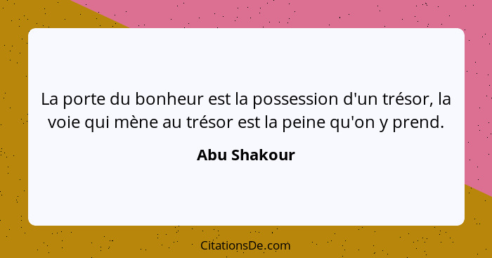 La porte du bonheur est la possession d'un trésor, la voie qui mène au trésor est la peine qu'on y prend.... - Abu Shakour