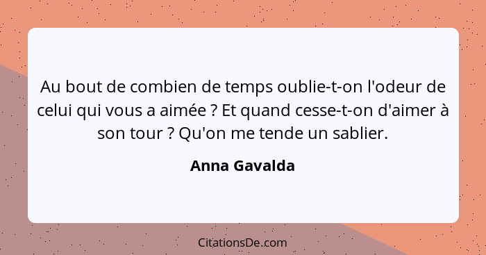 Au bout de combien de temps oublie-t-on l'odeur de celui qui vous a aimée ? Et quand cesse-t-on d'aimer à son tour ? Qu'on me... - Anna Gavalda