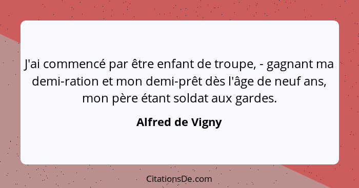 J'ai commencé par être enfant de troupe, - gagnant ma demi-ration et mon demi-prêt dès l'âge de neuf ans, mon père étant soldat aux... - Alfred de Vigny