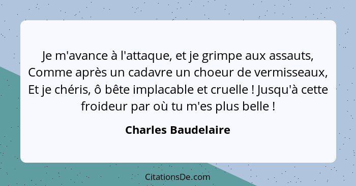 Je m'avance à l'attaque, et je grimpe aux assauts, Comme après un cadavre un choeur de vermisseaux, Et je chéris, ô bête implacab... - Charles Baudelaire