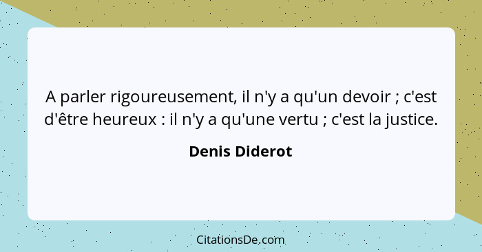 A parler rigoureusement, il n'y a qu'un devoir ; c'est d'être heureux : il n'y a qu'une vertu ; c'est la justice.... - Denis Diderot