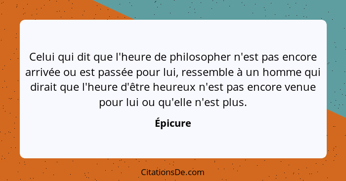 Celui qui dit que l'heure de philosopher n'est pas encore arrivée ou est passée pour lui, ressemble à un homme qui dirait que l'heure d'être... - Épicure