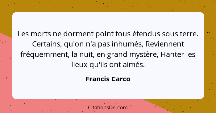 Les morts ne dorment point tous étendus sous terre. Certains, qu'on n'a pas inhumés, Reviennent fréquemment, la nuit, en grand mystère... - Francis Carco