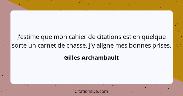 J'estime que mon cahier de citations est en quelque sorte un carnet de chasse. J'y aligne mes bonnes prises.... - Gilles Archambault