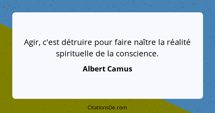 Agir, c'est détruire pour faire naître la réalité spirituelle de la conscience.... - Albert Camus