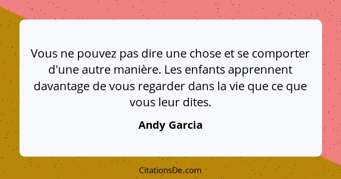 Vous ne pouvez pas dire une chose et se comporter d'une autre manière. Les enfants apprennent davantage de vous regarder dans la vie que... - Andy Garcia