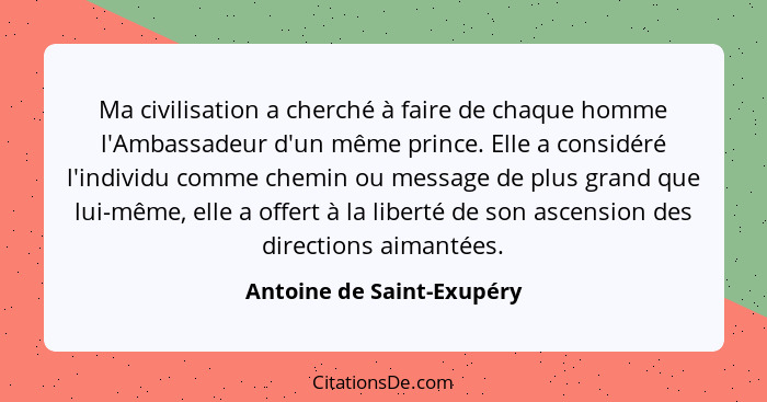 Ma civilisation a cherché à faire de chaque homme l'Ambassadeur d'un même prince. Elle a considéré l'individu comme chemin... - Antoine de Saint-Exupéry