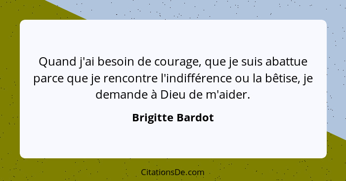 Quand j'ai besoin de courage, que je suis abattue parce que je rencontre l'indifférence ou la bêtise, je demande à Dieu de m'aider.... - Brigitte Bardot