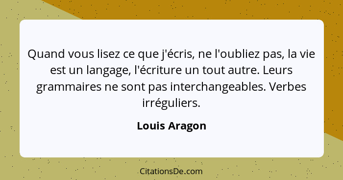 Quand vous lisez ce que j'écris, ne l'oubliez pas, la vie est un langage, l'écriture un tout autre. Leurs grammaires ne sont pas interc... - Louis Aragon