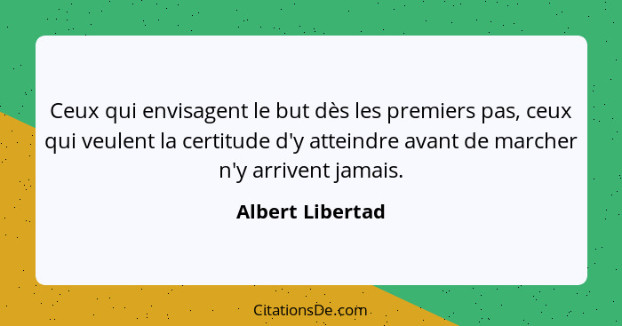 Ceux qui envisagent le but dès les premiers pas, ceux qui veulent la certitude d'y atteindre avant de marcher n'y arrivent jamais.... - Albert Libertad