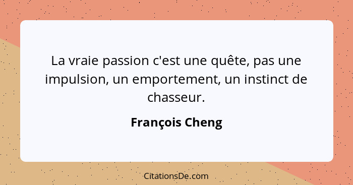 La vraie passion c'est une quête, pas une impulsion, un emportement, un instinct de chasseur.... - François Cheng