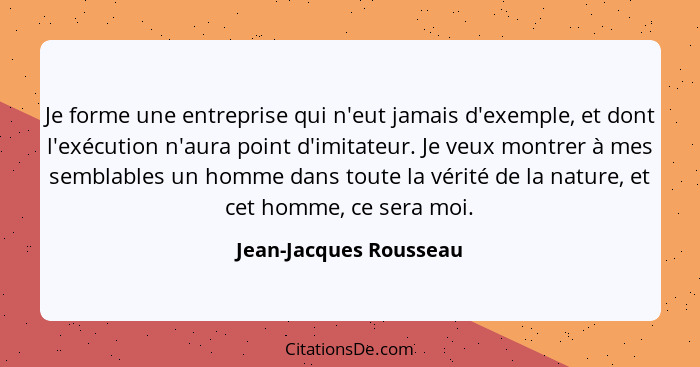 Je forme une entreprise qui n'eut jamais d'exemple, et dont l'exécution n'aura point d'imitateur. Je veux montrer à mes sembla... - Jean-Jacques Rousseau