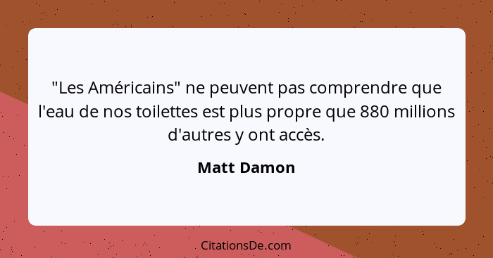 "Les Américains" ne peuvent pas comprendre que l'eau de nos toilettes est plus propre que 880 millions d'autres y ont accès.... - Matt Damon