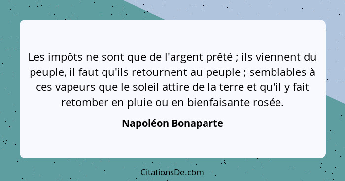 Les impôts ne sont que de l'argent prêté ; ils viennent du peuple, il faut qu'ils retournent au peuple ; semblables à c... - Napoléon Bonaparte