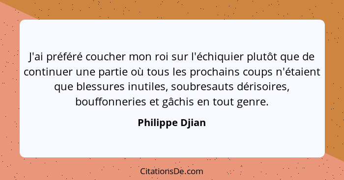 J'ai préféré coucher mon roi sur l'échiquier plutôt que de continuer une partie où tous les prochains coups n'étaient que blessures i... - Philippe Djian