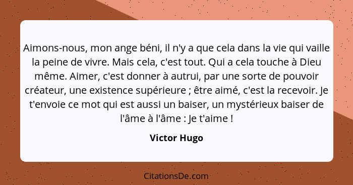 Aimons-nous, mon ange béni, il n'y a que cela dans la vie qui vaille la peine de vivre. Mais cela, c'est tout. Qui a cela touche à Dieu... - Victor Hugo