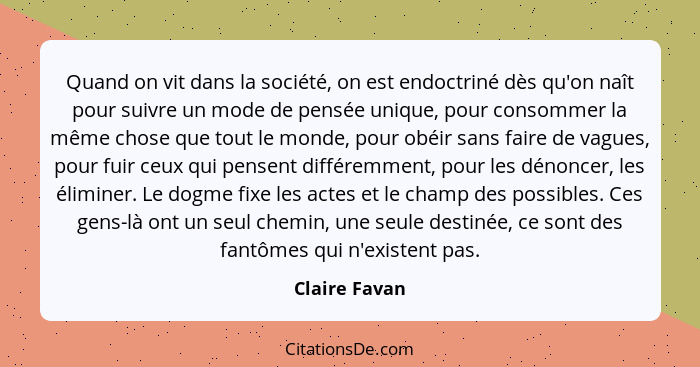 Quand on vit dans la société, on est endoctriné dès qu'on naît pour suivre un mode de pensée unique, pour consommer la même chose que t... - Claire Favan