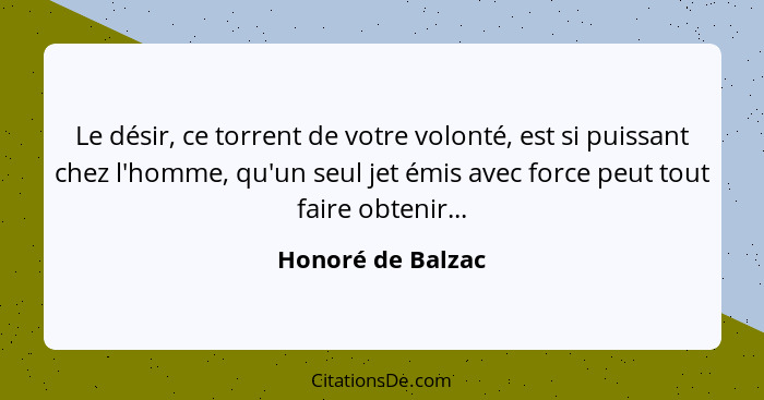 Le désir, ce torrent de votre volonté, est si puissant chez l'homme, qu'un seul jet émis avec force peut tout faire obtenir...... - Honoré de Balzac