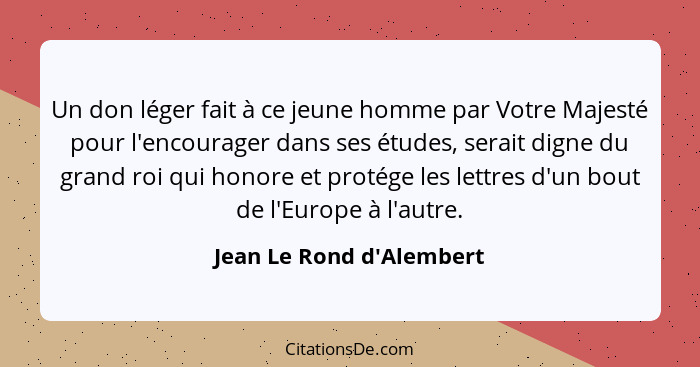 Un don léger fait à ce jeune homme par Votre Majesté pour l'encourager dans ses études, serait digne du grand roi qui ho... - Jean Le Rond d'Alembert