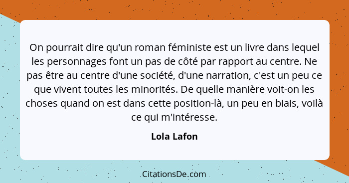 On pourrait dire qu'un roman féministe est un livre dans lequel les personnages font un pas de côté par rapport au centre. Ne pas être au... - Lola Lafon