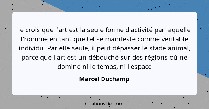 Je crois que l'art est la seule forme d'activité par laquelle l'homme en tant que tel se manifeste comme véritable individu. Par elle... - Marcel Duchamp