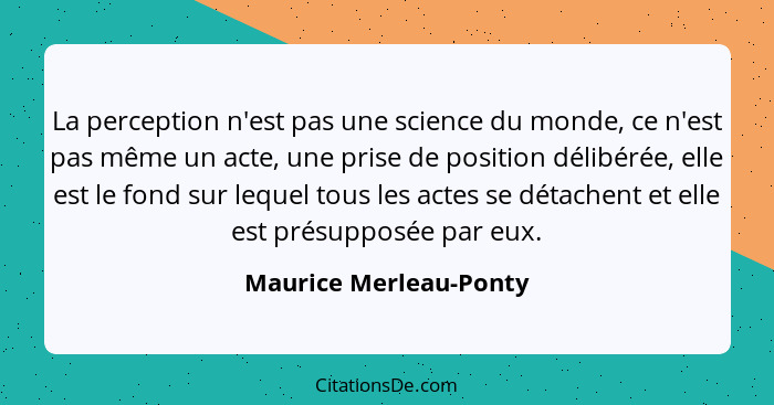 La perception n'est pas une science du monde, ce n'est pas même un acte, une prise de position délibérée, elle est le fond sur... - Maurice Merleau-Ponty