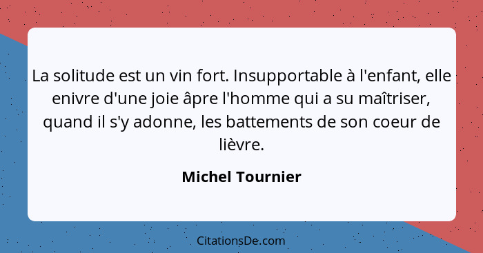 La solitude est un vin fort. Insupportable à l'enfant, elle enivre d'une joie âpre l'homme qui a su maîtriser, quand il s'y adonne,... - Michel Tournier