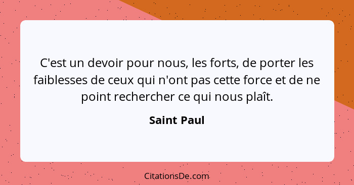 C'est un devoir pour nous, les forts, de porter les faiblesses de ceux qui n'ont pas cette force et de ne point rechercher ce qui nous pl... - Saint Paul