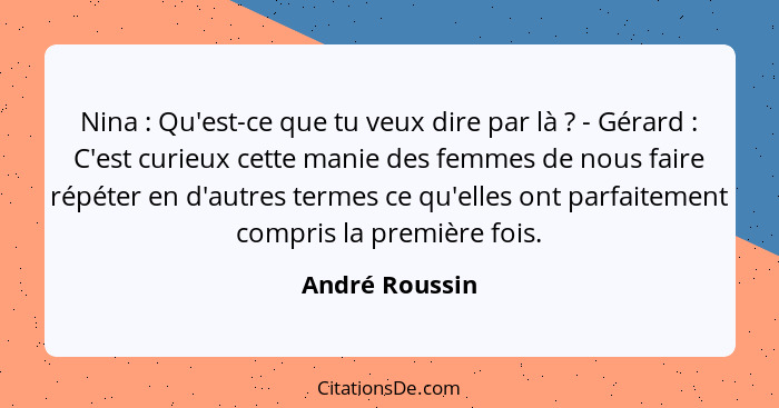 Nina : Qu'est-ce que tu veux dire par là ? - Gérard : C'est curieux cette manie des femmes de nous faire répéter en d'a... - André Roussin