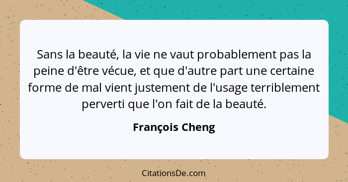 Sans la beauté, la vie ne vaut probablement pas la peine d'être vécue, et que d'autre part une certaine forme de mal vient justement... - François Cheng