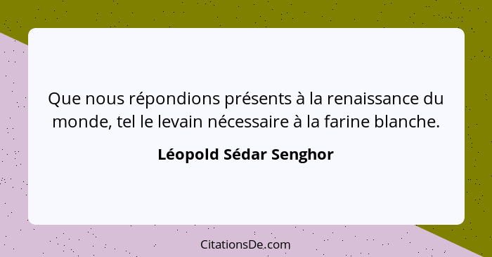 Que nous répondions présents à la renaissance du monde, tel le levain nécessaire à la farine blanche.... - Léopold Sédar Senghor