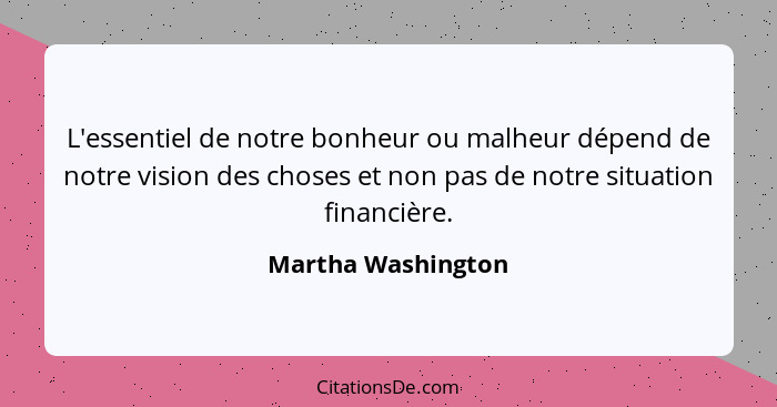 L'essentiel de notre bonheur ou malheur dépend de notre vision des choses et non pas de notre situation financière.... - Martha Washington