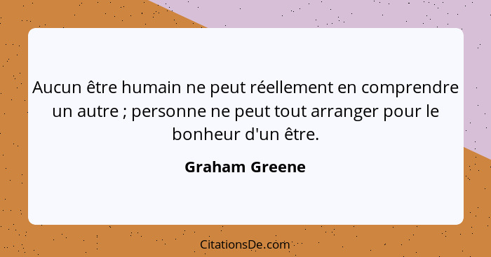 Aucun être humain ne peut réellement en comprendre un autre ; personne ne peut tout arranger pour le bonheur d'un être.... - Graham Greene