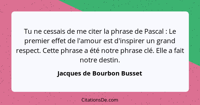 Tu ne cessais de me citer la phrase de Pascal : Le premier effet de l'amour est d'inspirer un grand respect. Cette ph... - Jacques de Bourbon Busset
