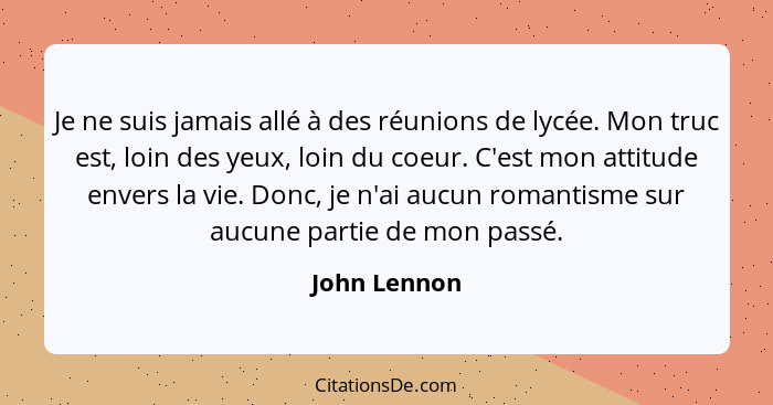 Je ne suis jamais allé à des réunions de lycée. Mon truc est, loin des yeux, loin du coeur. C'est mon attitude envers la vie. Donc, je n... - John Lennon