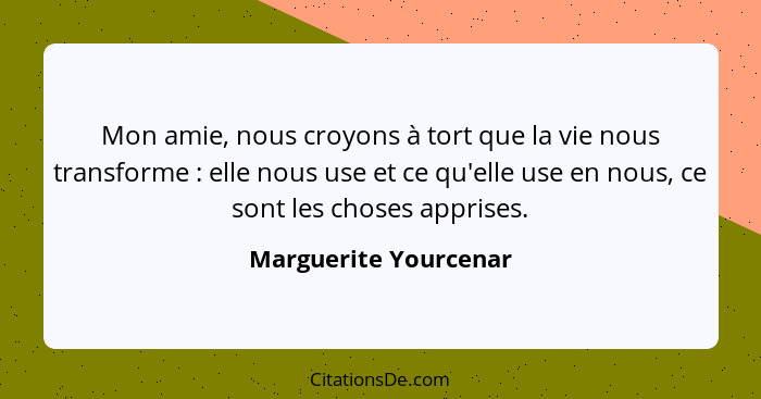 Mon amie, nous croyons à tort que la vie nous transforme : elle nous use et ce qu'elle use en nous, ce sont les choses app... - Marguerite Yourcenar