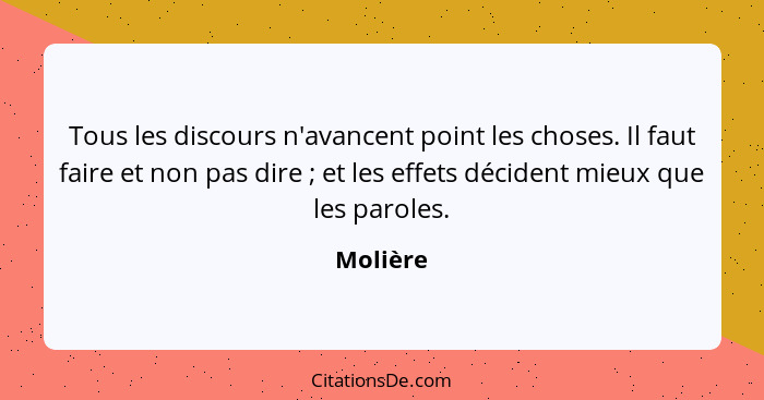 Tous les discours n'avancent point les choses. Il faut faire et non pas dire ; et les effets décident mieux que les paroles.... - Molière