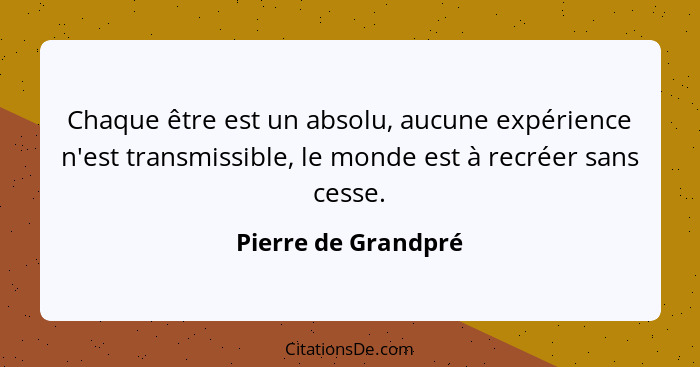 Chaque être est un absolu, aucune expérience n'est transmissible, le monde est à recréer sans cesse.... - Pierre de Grandpré