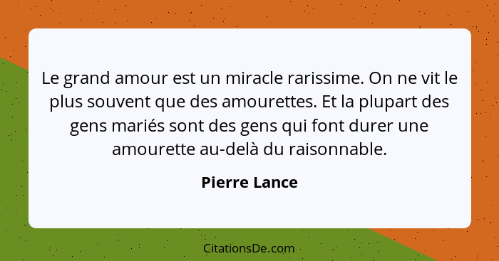 Le grand amour est un miracle rarissime. On ne vit le plus souvent que des amourettes. Et la plupart des gens mariés sont des gens qui... - Pierre Lance