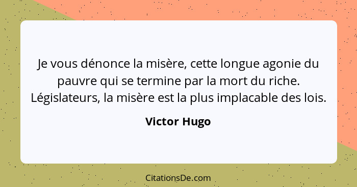 Je vous dénonce la misère, cette longue agonie du pauvre qui se termine par la mort du riche. Législateurs, la misère est la plus implac... - Victor Hugo