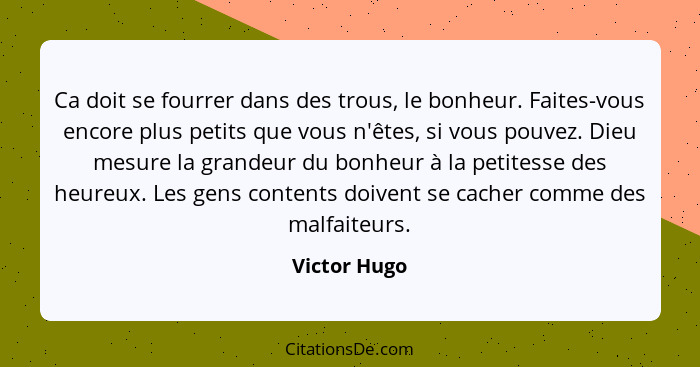 Ca doit se fourrer dans des trous, le bonheur. Faites-vous encore plus petits que vous n'êtes, si vous pouvez. Dieu mesure la grandeur d... - Victor Hugo