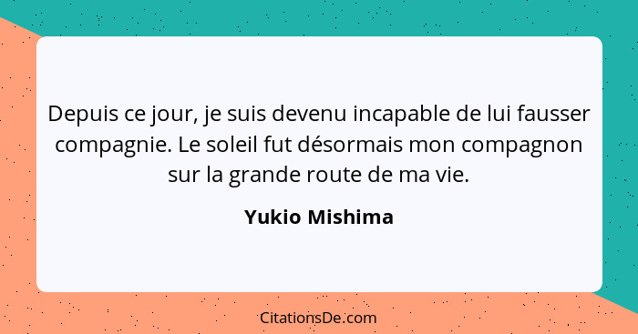 Depuis ce jour, je suis devenu incapable de lui fausser compagnie. Le soleil fut désormais mon compagnon sur la grande route de ma vie... - Yukio Mishima