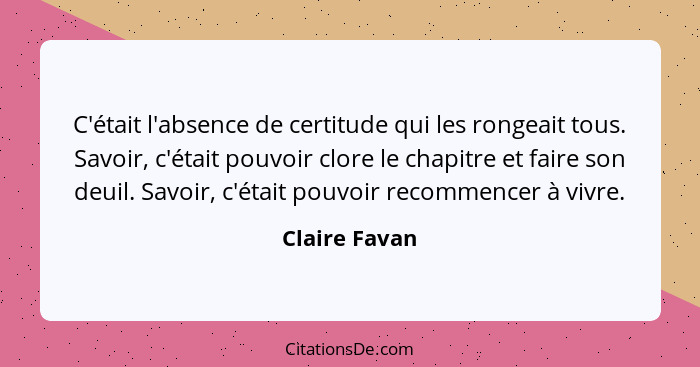 C'était l'absence de certitude qui les rongeait tous. Savoir, c'était pouvoir clore le chapitre et faire son deuil. Savoir, c'était pou... - Claire Favan