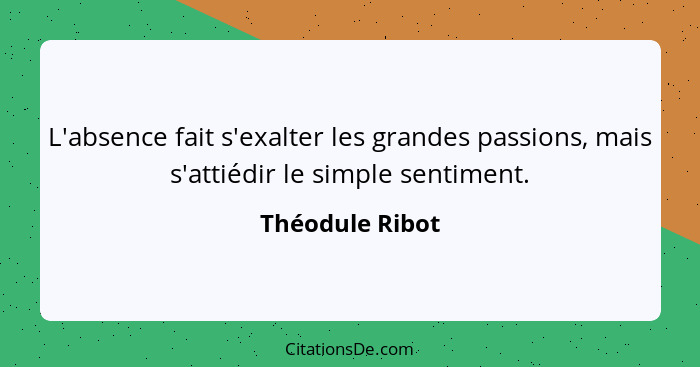 L'absence fait s'exalter les grandes passions, mais s'attiédir le simple sentiment.... - Théodule Ribot