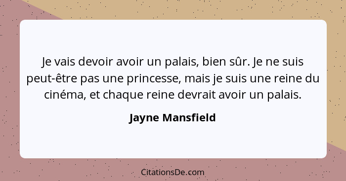 Je vais devoir avoir un palais, bien sûr. Je ne suis peut-être pas une princesse, mais je suis une reine du cinéma, et chaque reine... - Jayne Mansfield