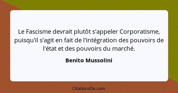 Le Fascisme devrait plutôt s'appeler Corporatisme, puisqu'il s'agit en fait de l'intégration des pouvoirs de l'état et des pouvoirs... - Benito Mussolini