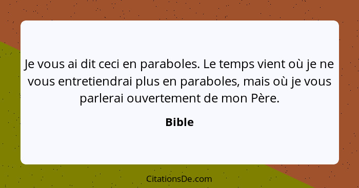 Je vous ai dit ceci en paraboles. Le temps vient où je ne vous entretiendrai plus en paraboles, mais où je vous parlerai ouvertement de mon Pè... - Bible