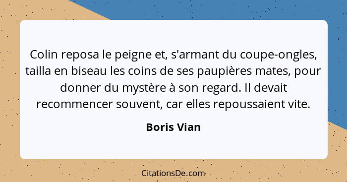 Colin reposa le peigne et, s'armant du coupe-ongles, tailla en biseau les coins de ses paupières mates, pour donner du mystère à son rega... - Boris Vian